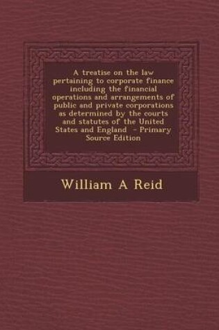 Cover of A Treatise on the Law Pertaining to Corporate Finance Including the Financial Operations and Arrangements of Public and Private Corporations as Determined by the Courts and Statutes of the United States and England - Primary Source Edition