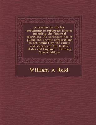 Book cover for A Treatise on the Law Pertaining to Corporate Finance Including the Financial Operations and Arrangements of Public and Private Corporations as Determined by the Courts and Statutes of the United States and England - Primary Source Edition