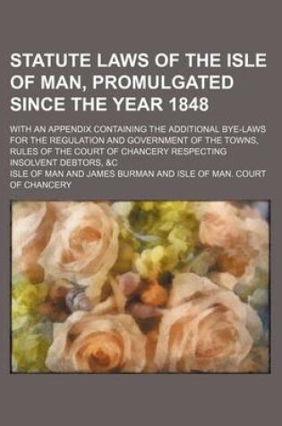 Cover of Statute Laws of the Isle of Man, Promulgated Since the Year 1848; With an Appendix Containing the Additional Bye-Laws for the Regulation and Government of the Towns, Rules of the Court of Chancery Respecting Insolvent Debtors, &C