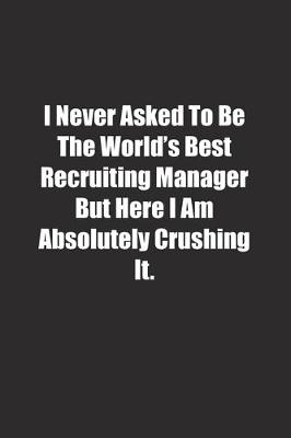 Book cover for I Never Asked To Be The World's Best Recruiting Manager But Here I Am Absolutely Crushing It.