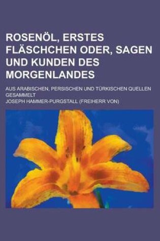 Cover of Rosenol, Erstes Flaschchen Oder, Sagen Und Kunden Des Morgenlandes; Aus Arabischen, Persischen Und Turkischen Quellen Gesammelt