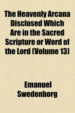 Cover of The Heavenly Arcana Disclosed Which Are in the Sacred Scripture or Word of the Lord Volume 13