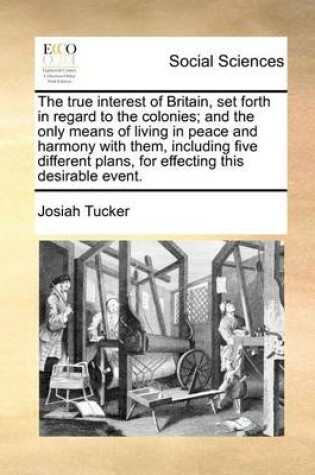 Cover of The True Interest of Britain, Set Forth in Regard to the Colonies; And the Only Means of Living in Peace and Harmony with Them, Including Five Different Plans, for Effecting This Desirable Event.