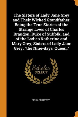 Cover of The Sisters of Lady Jane Grey and Their Wicked Grandfather; Being the True Stories of the Strange Lives of Charles Brandon, Duke of Suffolk, and of the Ladies Katherine and Mary Grey, Sisters of Lady Jane Grey, the Nine-days' Queen,