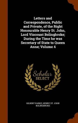 Book cover for Letters and Correspondence, Public and Private, of the Right Honourable Henry St. John, Lord Viscount Bolingbroke; During the Time He Was Secretary of State to Queen Anne; Volume 4