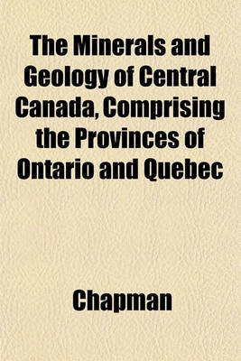 Book cover for The Minerals and Geology of Central Canada, Comprising the Provinces of Ontario and Quebec