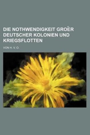 Cover of Die Nothwendigkeit Groe R Deutscher Kolonien Und Kriegsflotten; Von H. V. O.