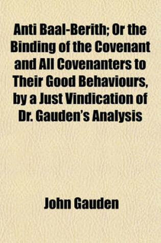 Cover of Anti Baal-Berith; Or the Binding of the Covenant and All Covenanters to Their Good Behaviours, by a Just Vindication of Dr. Gauden's Analysis