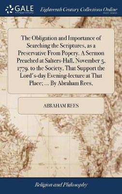 Book cover for The Obligation and Importance of Searching the Scriptures, as a Preservative from Popery. a Sermon Preached at Salters-Hall, November 5, 1779. to the Society, That Support the Lord's-Day Evening-Lecture at That Place; ... by Abraham Rees,