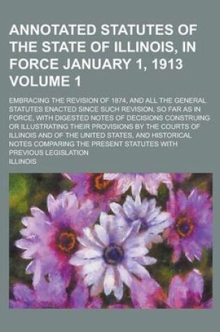 Cover of Annotated Statutes of the State of Illinois, in Force January 1, 1913; Embracing the Revision of 1874, and All the General Statutes Enacted Since Such Revision, So Far as in Force, with Digested Notes of Decisions Construing or Volume 1