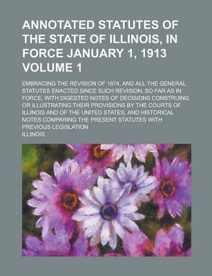 Book cover for Annotated Statutes of the State of Illinois, in Force January 1, 1913; Embracing the Revision of 1874, and All the General Statutes Enacted Since Such Revision, So Far as in Force, with Digested Notes of Decisions Construing or Volume 1