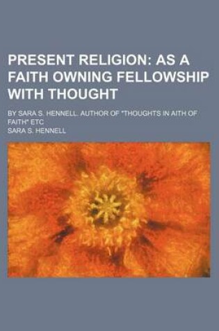 Cover of Present Religion; As a Faith Owning Fellowship with Thought. by Sara S. Hennell. Author of "Thoughts in Aith of Faith" Etc