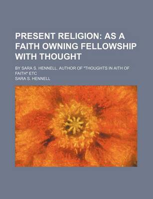 Book cover for Present Religion; As a Faith Owning Fellowship with Thought. by Sara S. Hennell. Author of "Thoughts in Aith of Faith" Etc