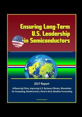 Book cover for Ensuring Long-Term U.S. Leadership in Semiconductors - 2017 Report, Influencing China, Improving U.S. Business Climate, Moonshots for Computing, Bioelectronics, Electric Grid, Weather Forecasting