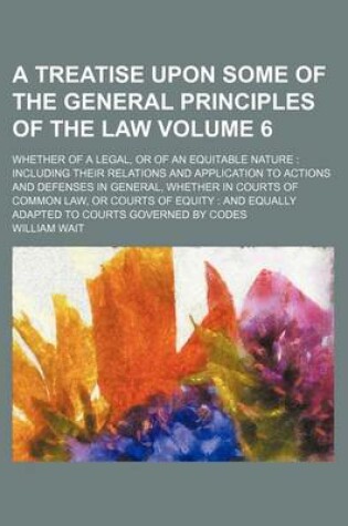 Cover of A Treatise Upon Some of the General Principles of the Law Volume 6; Whether of a Legal, or of an Equitable Nature Including Their Relations and Application to Actions and Defenses in General, Whether in Courts of Common Law, or Courts of Equity and Equa