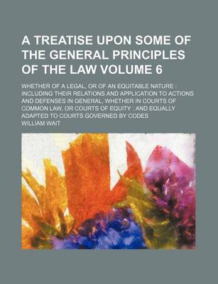 Book cover for A Treatise Upon Some of the General Principles of the Law Volume 6; Whether of a Legal, or of an Equitable Nature Including Their Relations and Application to Actions and Defenses in General, Whether in Courts of Common Law, or Courts of Equity and Equa