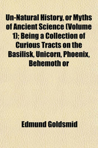 Cover of Un-Natural History, or Myths of Ancient Science (Volume 1); Being a Collection of Curious Tracts on the Basilisk, Unicorn, Phoenix, Behemoth or