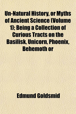 Book cover for Un-Natural History, or Myths of Ancient Science (Volume 1); Being a Collection of Curious Tracts on the Basilisk, Unicorn, Phoenix, Behemoth or