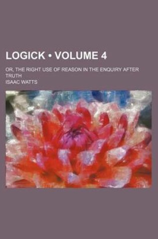 Cover of Logick (Volume 4); Or, the Right Use of Reason in the Enquiry After Truth