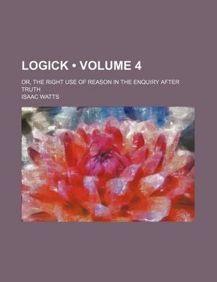 Book cover for Logick (Volume 4); Or, the Right Use of Reason in the Enquiry After Truth