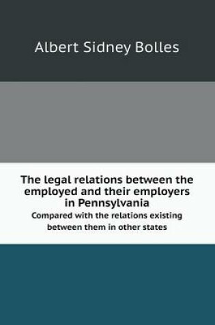 Cover of The Legal Relations Between the Employed and Their Employers in Pennsylvania Compared with the Relations Existing Between Them in Other States