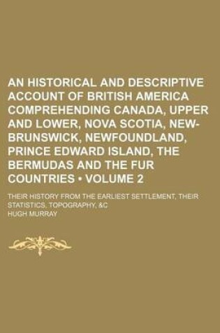 Cover of An Historical and Descriptive Account of British America Comprehending Canada, Upper and Lower, Nova Scotia, New-Brunswick, Newfoundland, Prince Edward Island, the Bermudas and the Fur Countries (Volume 2); Their History from the Earliest Settlement, Thei