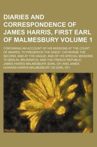 Cover of Diaries and Correspondence of James Harris, First Earl of Malmesbury; Containing an Account of His Missions at the Court of Madrid, to Frederick the Great, Catherine the Second, and at the Hague and of His Special Missions to Volume 1