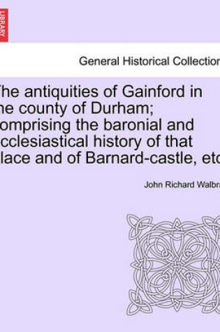 Cover of The Antiquities of Gainford in the County of Durham; Comprising the Baronial and Ecclesiastical History of That Place and of Barnard-Castle, Etc.