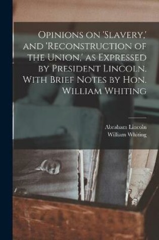 Cover of Opinions on 'slavery, ' and 'reconstruction of the Union, ' as Expressed by President Lincoln. With Brief Notes by Hon. William Whiting