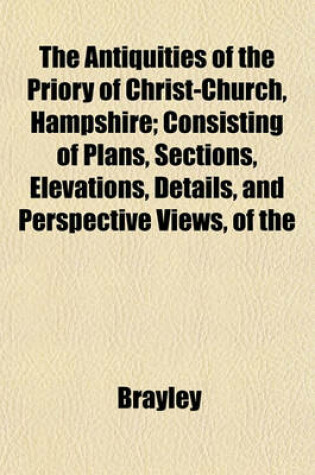 Cover of The Antiquities of the Priory of Christ-Church, Hampshire; Consisting of Plans, Sections, Elevations, Details, and Perspective Views, of the