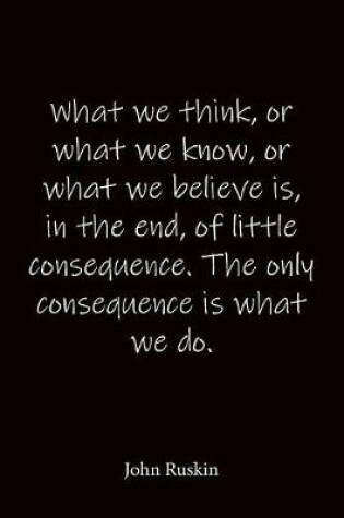 Cover of What we think, or what we know, or what we believe is, in the end, of little consequence. The only consequence is what we do. John Ruskin