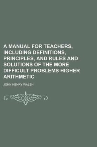 Cover of A Manual for Teachers, Including Definitions, Principles, and Rules and Solutions of the More Difficult Problems Higher Arithmetic