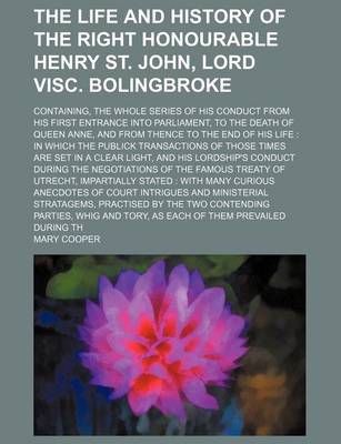 Book cover for The Life and History of the Right Honourable Henry St. John, Lord Visc. Bolingbroke; Containing, the Whole Series of His Conduct from His First Entrance Into Parliament, to the Death of Queen Anne, and from Thence to the End of His Life in Which the Publi