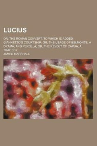 Cover of Lucius; Or, the Roman Convert. to Which Is Added Giannetto's Courtship Or, the Usage of Belmonte, a Drama and Perolla Or, the Revolt of Capua, a Trage