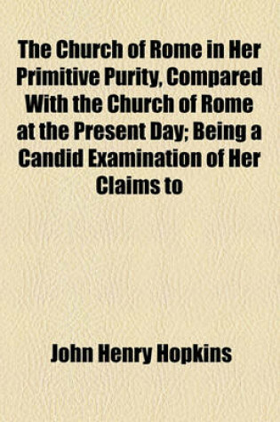 Cover of The Church of Rome in Her Primitive Purity, Compared with the Church of Rome at the Present Day; Being a Candid Examination of Her Claims to