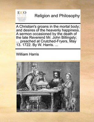 Book cover for A Christian's groans in the mortal body; and desires of the heavenly happiness. A sermon occasioned by the death of the late Reverend Mr. John Billingsly; ... preached at Crutched-Fryers, May 13. 1722. By W. Harris. ...