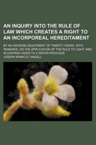 Cover of An Inquiry Into the Rule of Law Which Creates a Right to an Incorporeal Hereditament; By an Adverse Enjoyment of Twenty Years. with Remarks, on the Application of the Rule to Light, and in Certain Cases to a Water Privilege