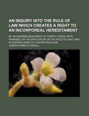 Book cover for An Inquiry Into the Rule of Law Which Creates a Right to an Incorporeal Hereditament; By an Adverse Enjoyment of Twenty Years. with Remarks, on the Application of the Rule to Light, and in Certain Cases to a Water Privilege