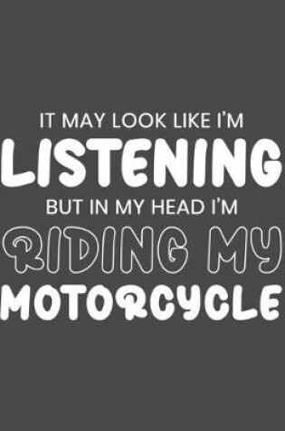 Cover of It May Look Like I'm Listening, but in My Head I'm Riding My Motorcycle