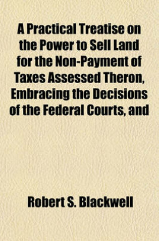 Cover of A Practical Treatise on the Power to Sell Land for the Non-Payment of Taxes Assessed Theron, Embracing the Decisions of the Federal Courts, and