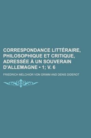 Cover of Correspondance Litteraire, Philosophique Et Critique, Adressee a Un Souverain D'Allemagne (1; V. 6)