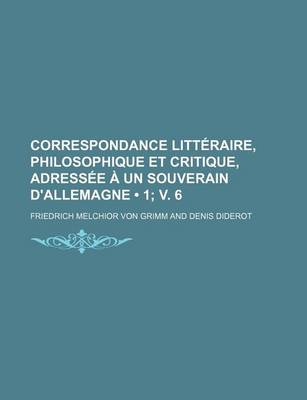 Book cover for Correspondance Litteraire, Philosophique Et Critique, Adressee a Un Souverain D'Allemagne (1; V. 6)