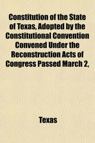 Cover of Constitution of the State of Texas, Adopted by the Constitutional Convention Convened Under the Reconstruction Acts of Congress Passed March 2,