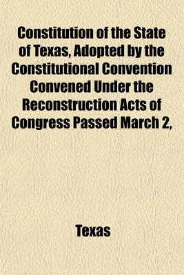 Book cover for Constitution of the State of Texas, Adopted by the Constitutional Convention Convened Under the Reconstruction Acts of Congress Passed March 2,