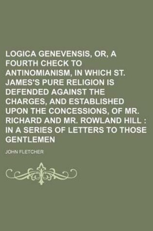 Cover of Logica Genevensis, Or, a Fourth Check to Antinomianism, in Which St. James's Pure Religion Is Defended Against the Charges, and Established Upon the Concessions, of Mr. Richard and Mr. Rowland Hill