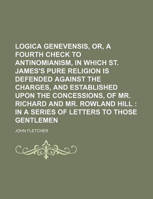 Book cover for Logica Genevensis, Or, a Fourth Check to Antinomianism, in Which St. James's Pure Religion Is Defended Against the Charges, and Established Upon the Concessions, of Mr. Richard and Mr. Rowland Hill