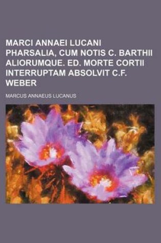 Cover of Marci Annaei Lucani Pharsalia, Cum Notis C. Barthii Aliorumque. Ed. Morte Cortii Interruptam Absolvit C.F. Weber