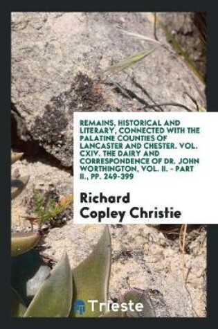 Cover of Remains, Historical and Literary, Connected with the Palatine Counties of Lancaster and Chester. Vol. CXIV. the Dairy and Correspondence of Dr. John Worthington, Vol. II. - Part II., Pp. 249-399