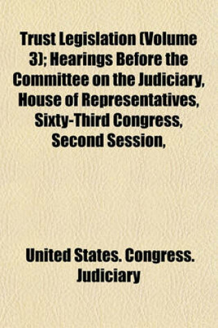 Cover of Trust Legislation (Volume 3); Hearings Before the Committee on the Judiciary, House of Representatives, Sixty-Third Congress, Second Session, on Trust Legislation. in Three Volumes. Serial 7--Parts 1 to 30 Inclusive [And Appendix] [Dec. 9, 1913-Mar. 6, 19