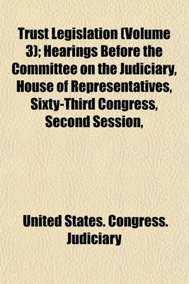 Book cover for Trust Legislation (Volume 3); Hearings Before the Committee on the Judiciary, House of Representatives, Sixty-Third Congress, Second Session, on Trust Legislation. in Three Volumes. Serial 7--Parts 1 to 30 Inclusive [And Appendix] [Dec. 9, 1913-Mar. 6, 19